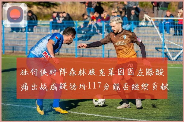 独行侠对阵森林狼克莱因因左膝酸痛出战成疑场均117分能否继续贡献