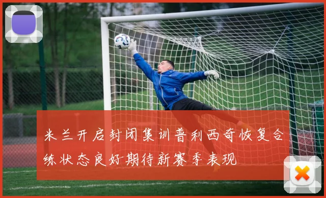 米兰开启封闭集训普利西奇恢复合练状态良好期待新赛季表现