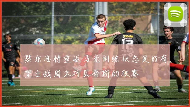 瑟尔洛特重返马竞训练状态良好有望出战周末对贝蒂斯的联赛
