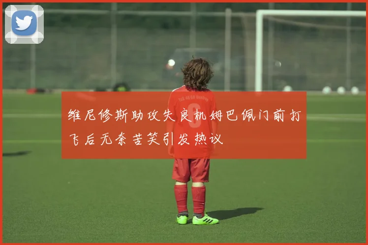 维尼修斯助攻失良机姆巴佩门前打飞后无奈苦笑引发热议