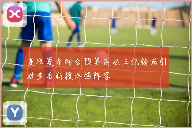 曼联夏季转会预算高达三亿镑或引进多名新援加强阵容