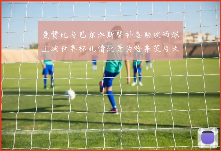 曼赞比与巴尔加斯替补各助攻两球上次世界杯此情此景为哈弗茨与大菲尔