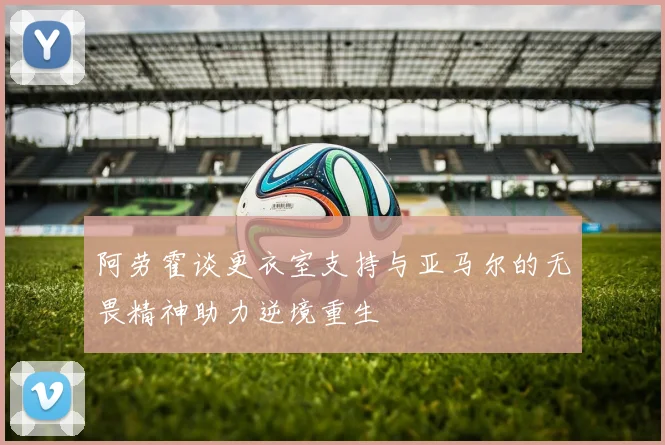 阿劳霍谈更衣室支持与亚马尔的无畏精神助力逆境重生