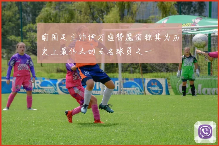 前国足主帅伊万盛赞魔笛称其为历史上最伟大的五名球员之一