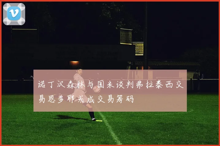 诺丁汉森林与国米谈判弗拉泰西交易恩多耶或成交易筹码