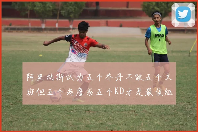 阿里纳斯认为五个乔丹不敌五个文班但五个老詹或五个KD才是最佳组合