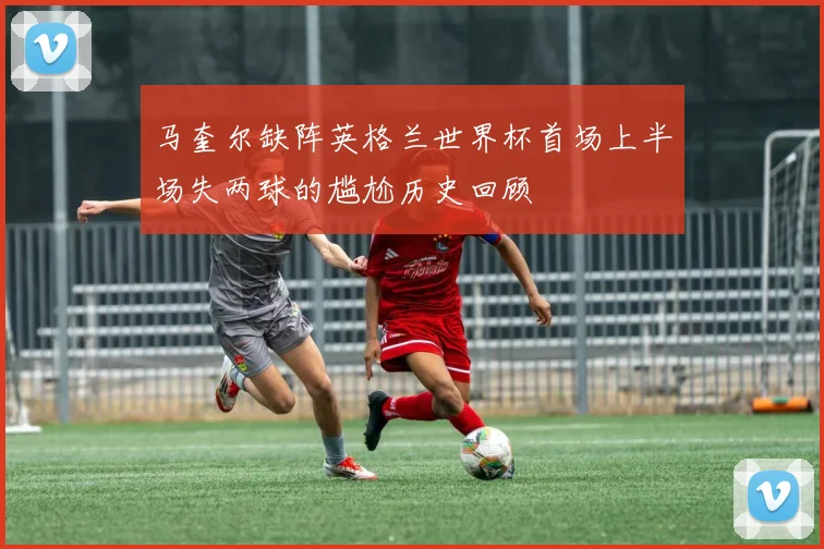 马奎尔缺阵英格兰世界杯首场上半场失两球的尴尬历史回顾