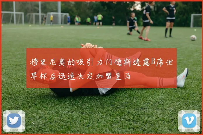 穆里尼奥的吸引力门德斯透露B席世界杯后迅速决定加盟皇马