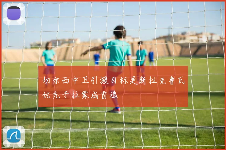 切尔西中卫引援目标更新拉克鲁瓦优先于拉蒙成首选
