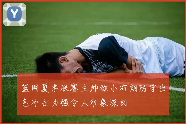篮网夏季联赛主帅称小布朗防守出色冲击力强令人印象深刻