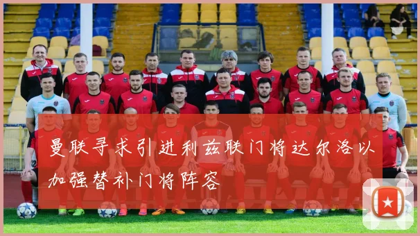 曼联寻求引进利兹联门将达尔洛以加强替补门将阵容