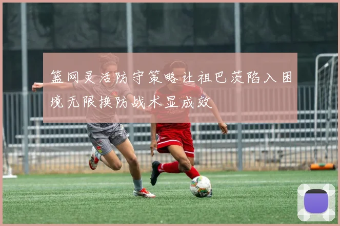篮网灵活防守策略让祖巴茨陷入困境无限换防战术显成效