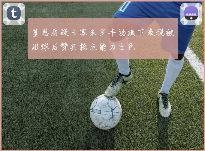 基恩质疑卡塞米罗半场换下表现被进球后赞其抢点能力出色