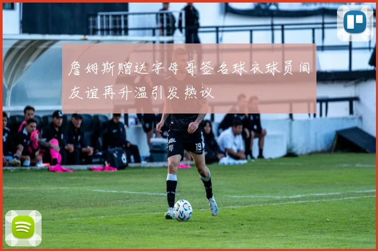 詹姆斯赠送字母哥签名球衣球员间友谊再升温引发热议