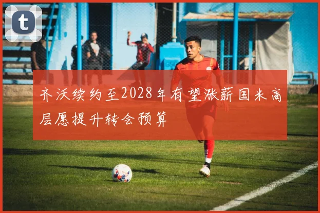 齐沃续约至2028年有望涨薪国米高层愿提升转会预算