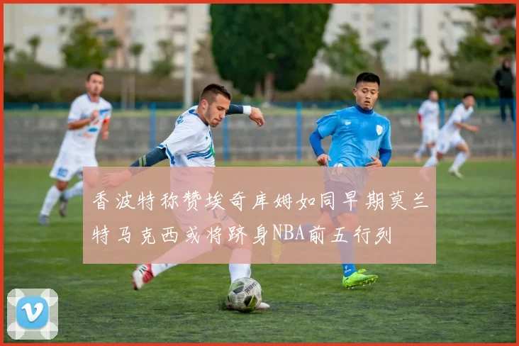 香波特称赞埃奇库姆如同早期莫兰特马克西或将跻身NBA前五行列