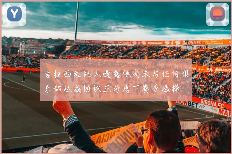 吉拉西经纪人透露他尚未与任何俱乐部达成协议正考虑下赛季选择