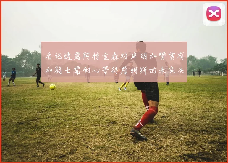 名记透露阿特金森对库明加赞赏有加骑士需耐心等待詹姆斯的未来决定