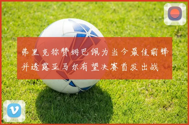弗里克称赞姆巴佩为当今最佳前锋并透露亚马尔有望决赛首发出战