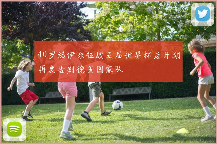 40岁诺伊尔征战五届世界杯后计划再度告别德国国家队