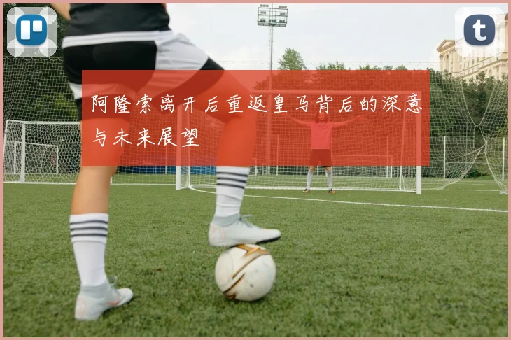 阿隆索离开后重返皇马背后的深意与未来展望