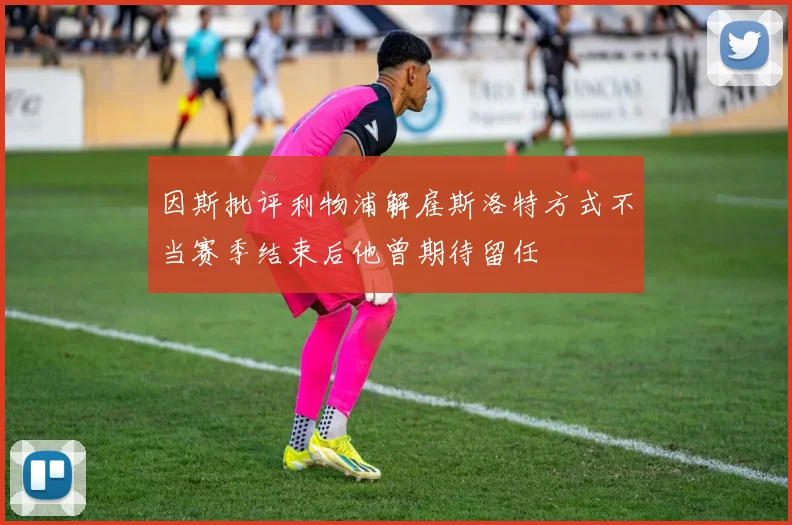 因斯批评利物浦解雇斯洛特方式不当赛季结束后他曾期待留任