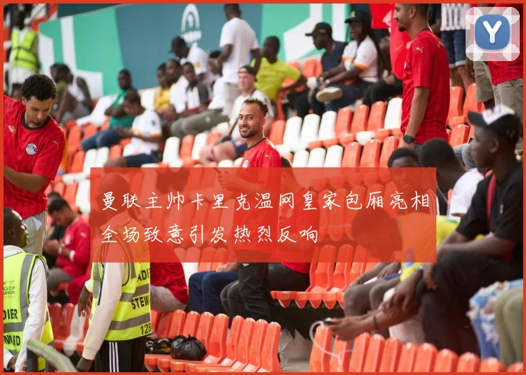 曼联主帅卡里克温网皇家包厢亮相全场致意引发热烈反响