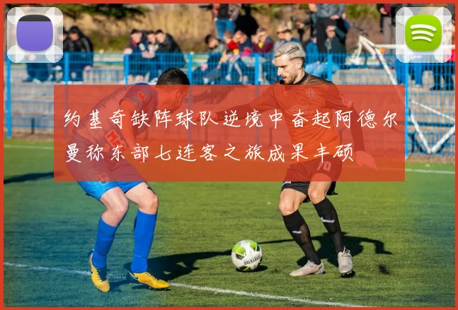 约基奇缺阵球队逆境中奋起阿德尔曼称东部七连客之旅成果丰硕
